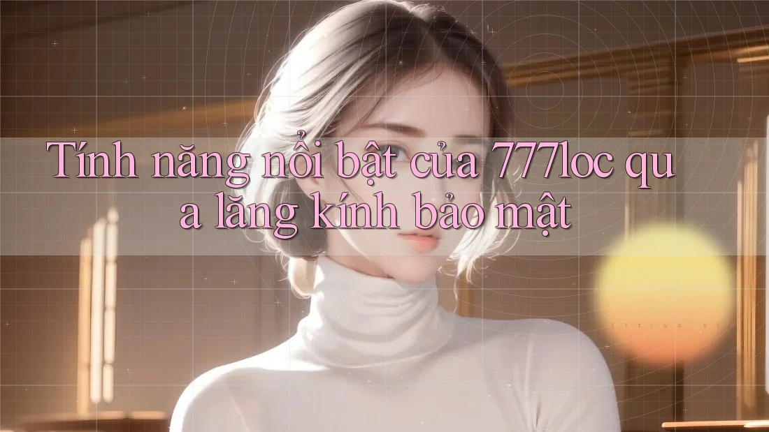 Tính năng nổi bật của 777loc qua lăng kính bảo mật