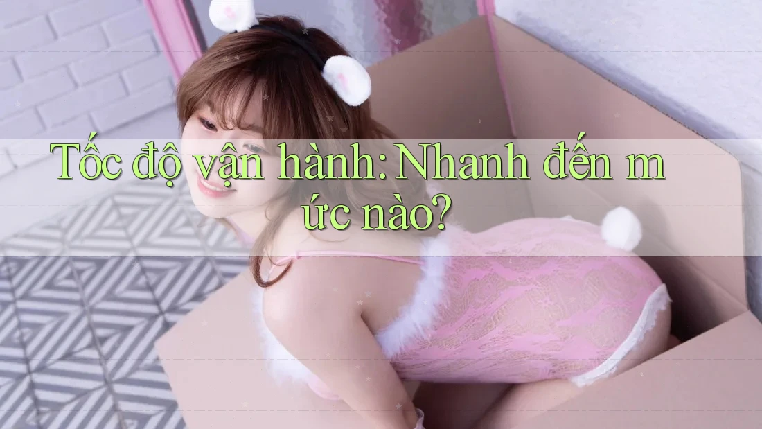 Tốc độ vận hành: Nhanh đến mức nào?