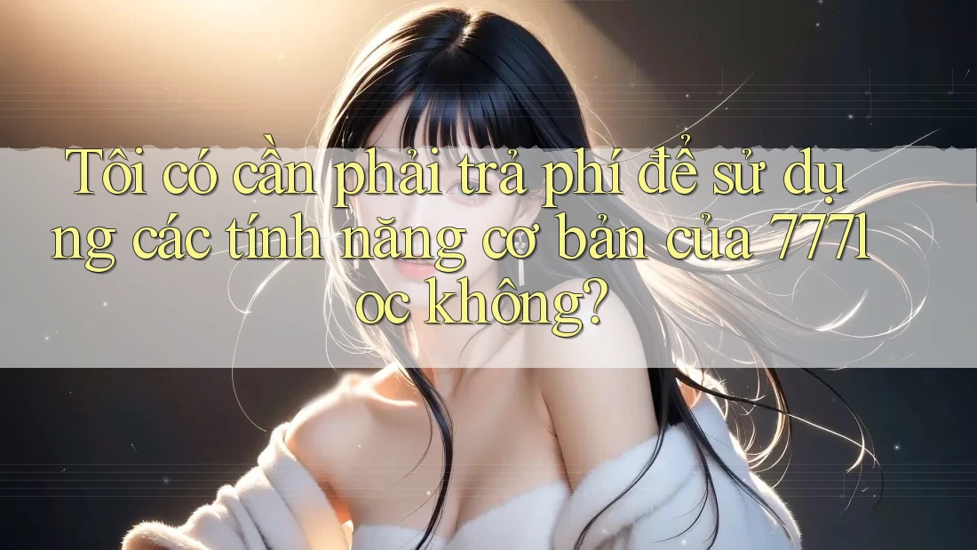 Tôi có cần phải trả phí để sử dụng các tính năng cơ bản của 777loc không? Tôi có cần phải trả phí để sử dụng các tính năng cơ bản của 777loc không?