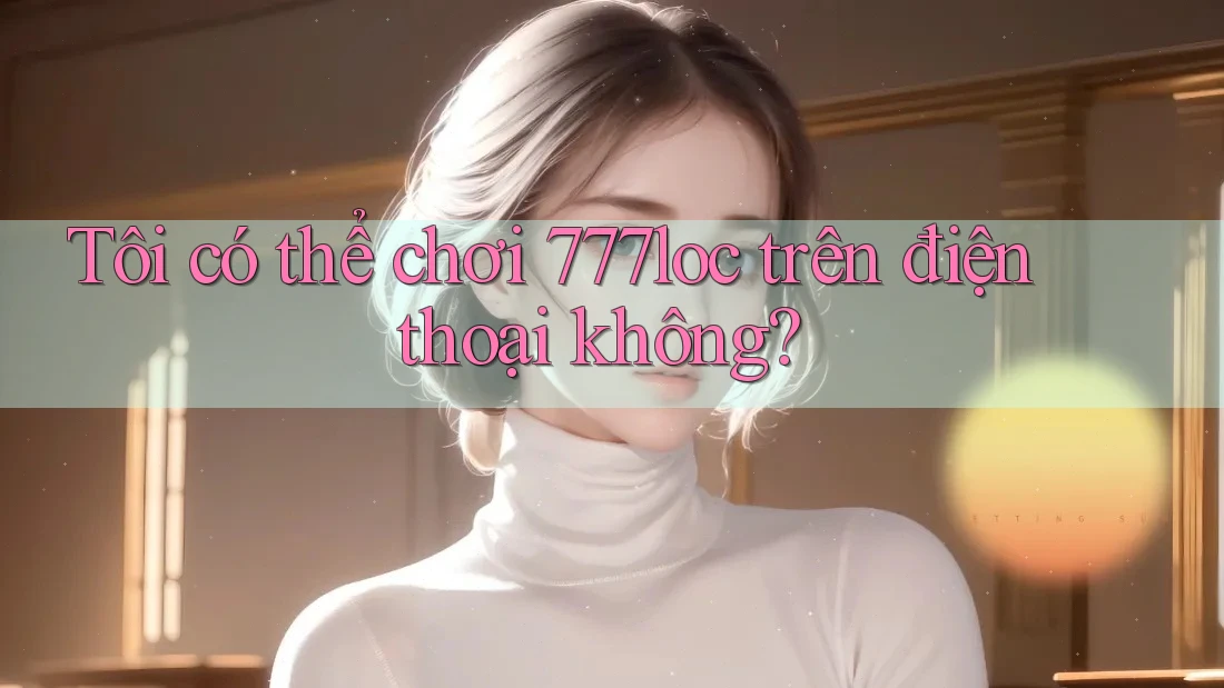 Tôi có thể chơi 777loc trên điện thoại không?