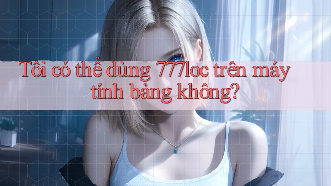 Tôi có thể dùng 777loc trên máy tính bảng không? Tôi có thể dùng 777loc trên máy tính bảng không?