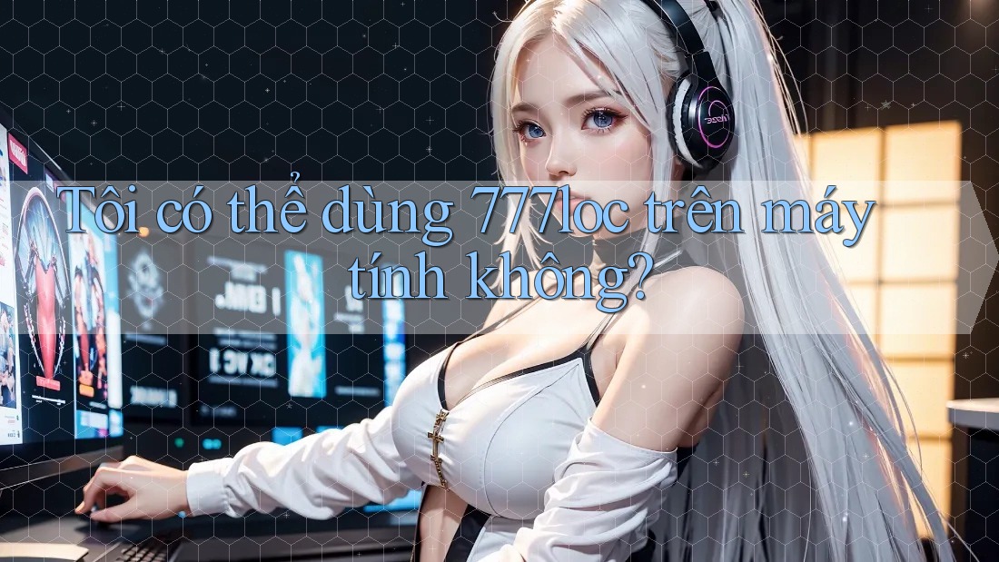 Tôi có thể dùng 777loc trên máy tính không? Tôi có thể dùng 777loc trên máy tính không?
