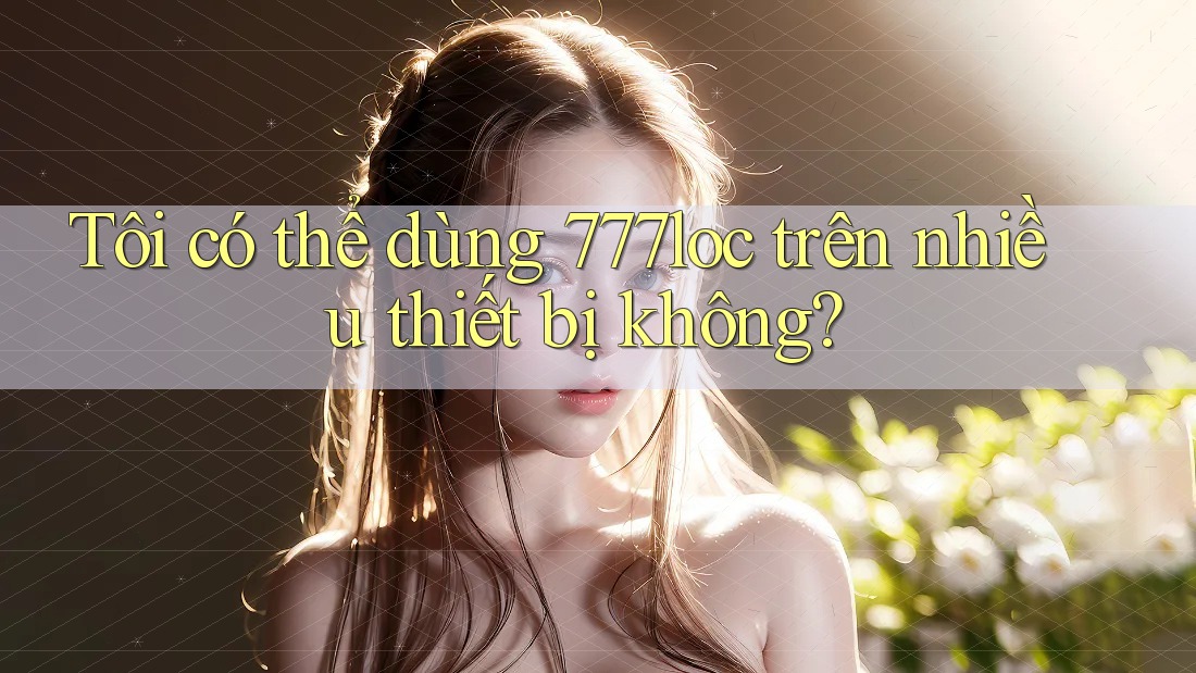 Tôi có thể dùng 777loc trên nhiều thiết bị không? Tôi có thể dùng 777loc trên nhiều thiết bị không?