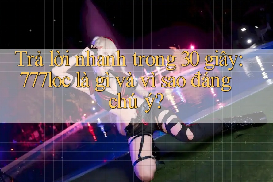 Trả lời nhanh trong 30 giây: 777loc là gì và vì sao đáng chú ý?