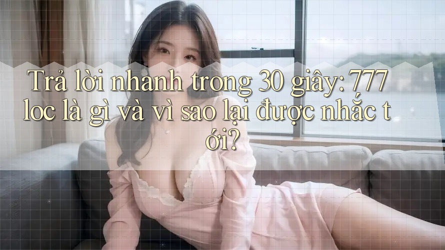 Trả lời nhanh trong 30 giây: 777loc là gì và vì sao lại được nhắc tới? Trả lời nhanh trong 30 giây: 777loc là gì và vì sao lại được nhắc tới?