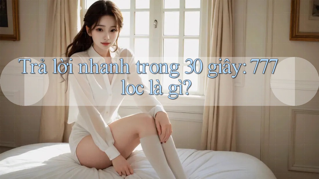 Trả lời nhanh trong 30 giây: 777loc là gì?