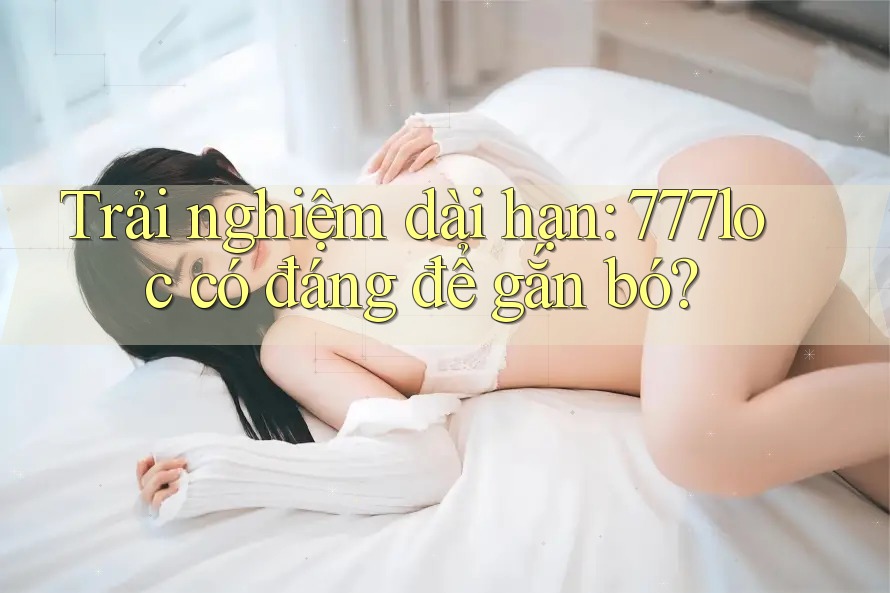 Trải nghiệm dài hạn: 777loc có đáng để gắn bó?
