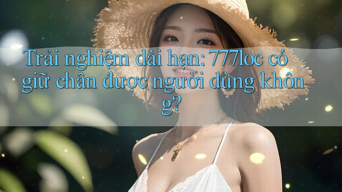 Trải nghiệm dài hạn: 777loc có giữ chân được người dùng không?