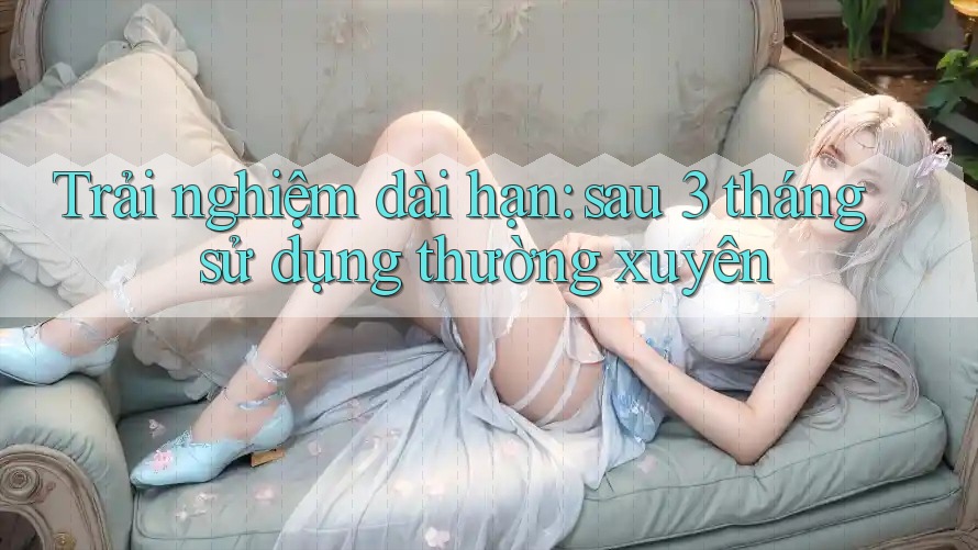 Trải nghiệm dài hạn: sau 3 tháng sử dụng thường xuyên Trải nghiệm dài hạn: sau 3 tháng sử dụng thường xuyên