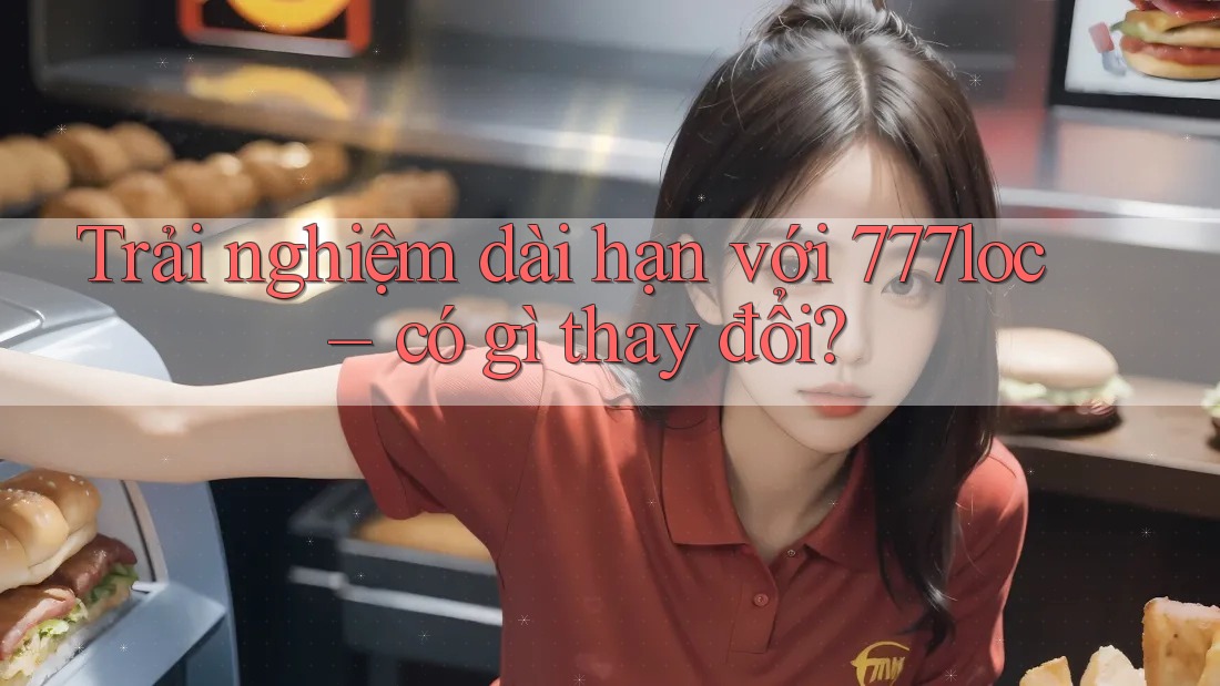 Trải nghiệm dài hạn với 777loc: có gì thay đổi?