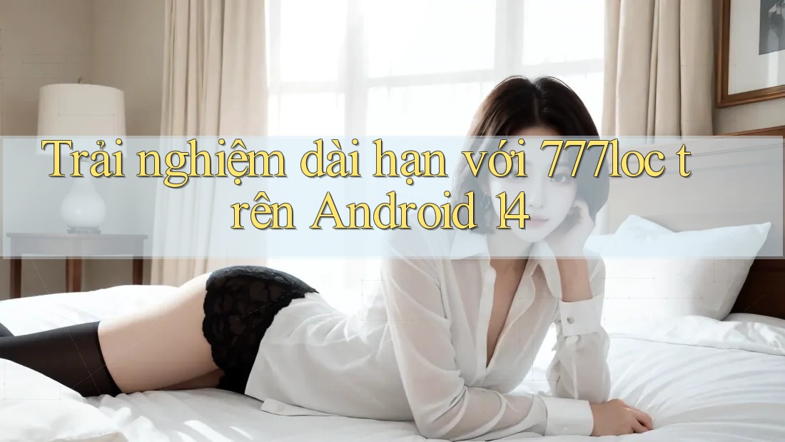 Trải nghiệm dài hạn với 777loc trên Android 14 Trải nghiệm dài hạn với 777loc trên Android 14