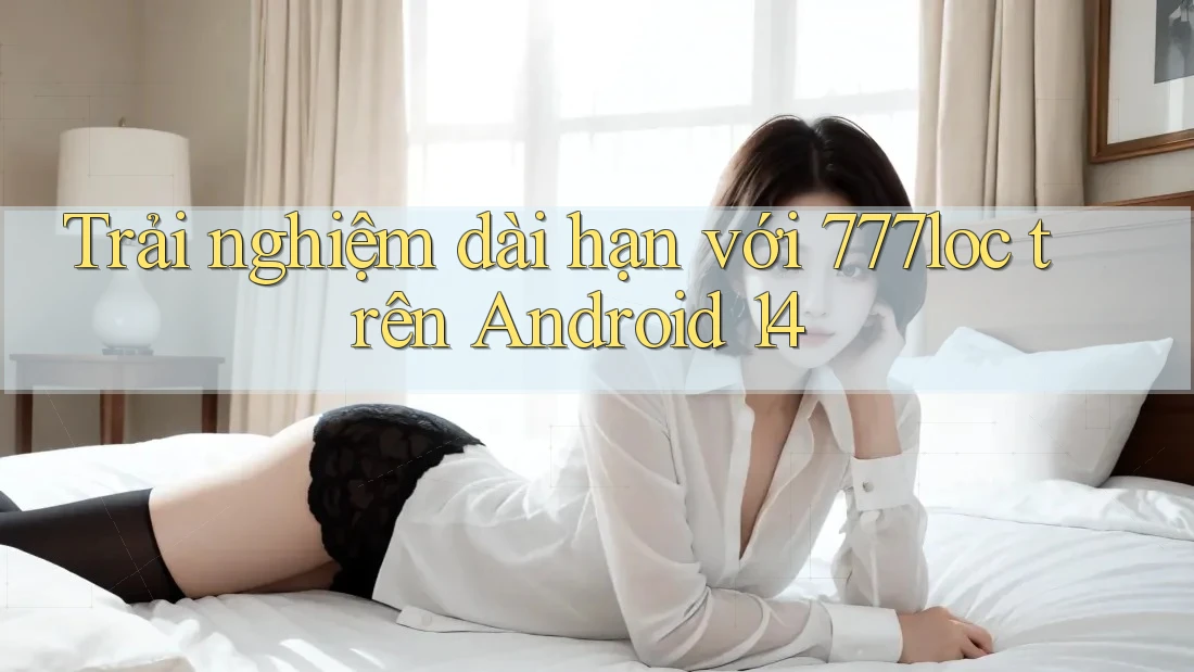 Trải nghiệm dài hạn với 777loc trên Android 14 Trải nghiệm dài hạn với 777loc trên Android 14