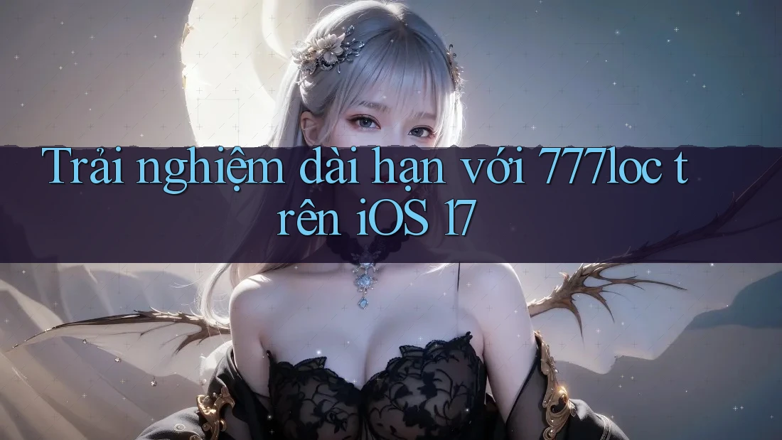 Trải nghiệm dài hạn với 777loc trên iOS 17 Trải nghiệm dài hạn với 777loc trên iOS 17