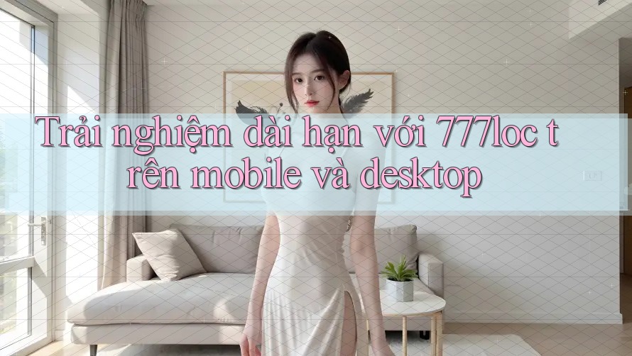 Trải nghiệm dài hạn với 777loc trên mobile và desktop Trải nghiệm dài hạn với 777loc trên mobile và desktop
