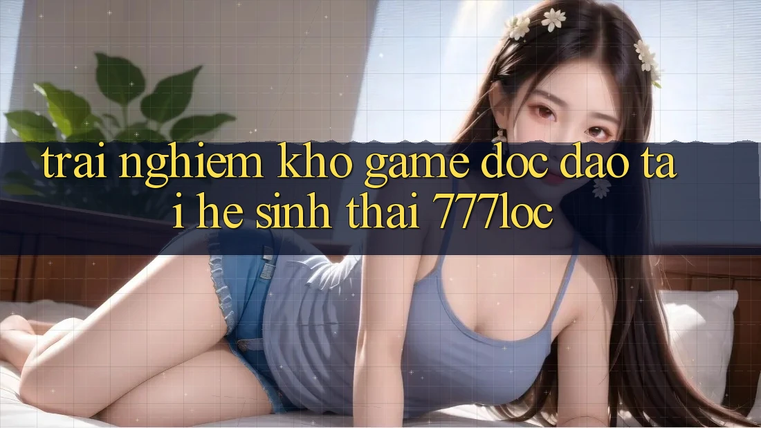 Trải nghiệm Kho Game Độc Đáo Tại Hệ Sinh Thái 777loc