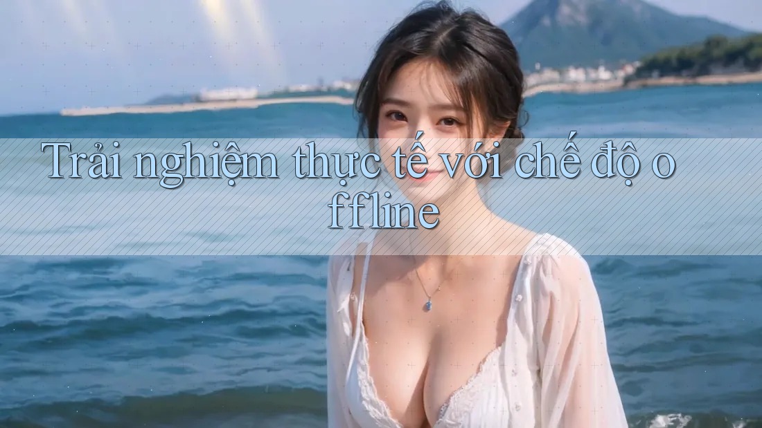 Trải nghiệm thực tế với chế độ offline Trải nghiệm thực tế với chế độ offline