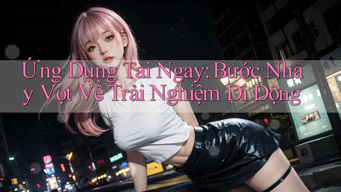 Ứng Dụng Tải Ngay: Bước Nhảy Vọt Về Trải Nghiệm Di Động