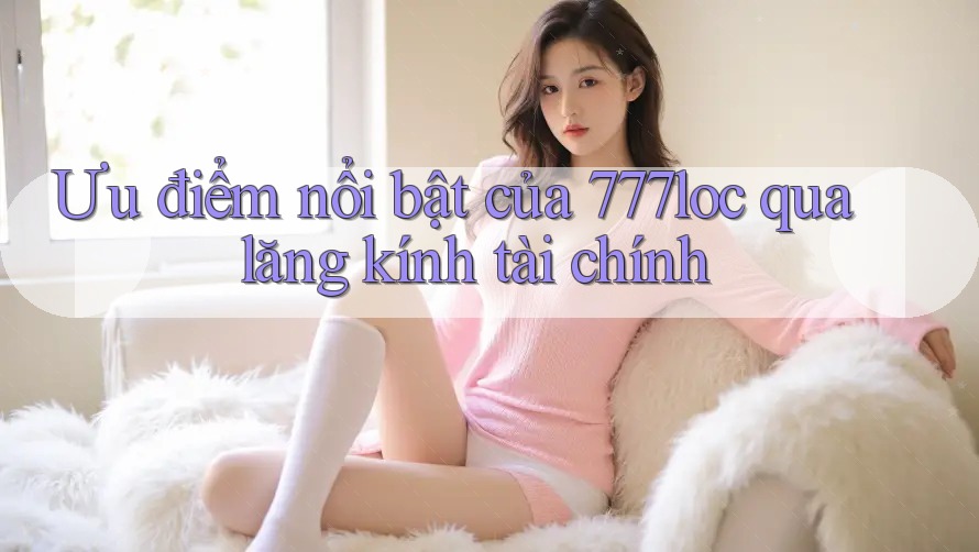 Ưu điểm nổi bật của 777loc qua lăng kính tài chính Ưu điểm nổi bật của 777loc qua lăng kính tài chính