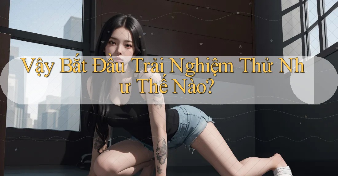 Vậy Bắt Đầu Trải Nghiệm Thử Như Thế Nào? Vậy Bắt Đầu Trải Nghiệm Thử Như Thế Nào?