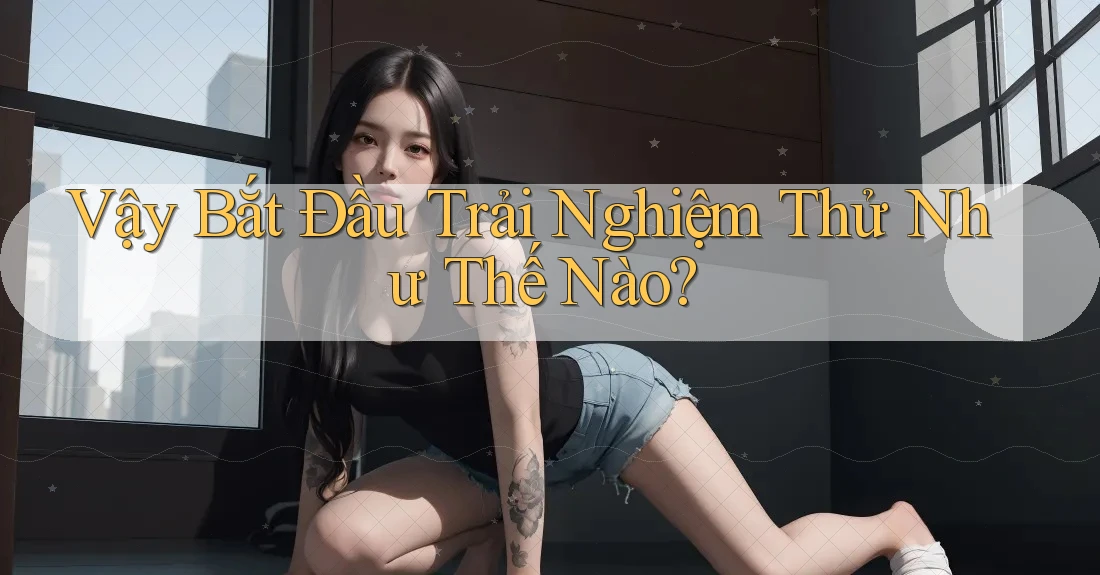 Vậy Bắt Đầu Trải Nghiệm Thử Như Thế Nào? Vậy Bắt Đầu Trải Nghiệm Thử Như Thế Nào?