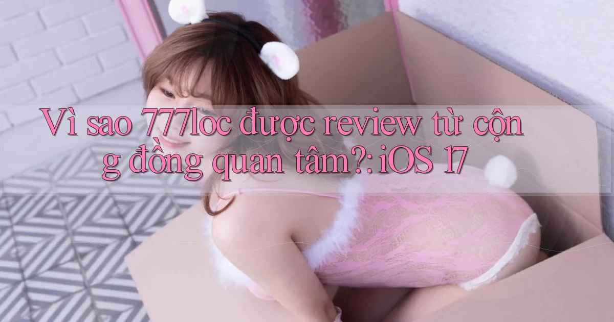 Vì sao 777loc được review từ cộng đồng quan tâm iOS 17