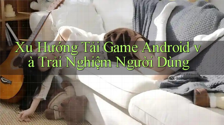 Xu Hướng Tải Game Android và Trải Nghiệm Người Dùng